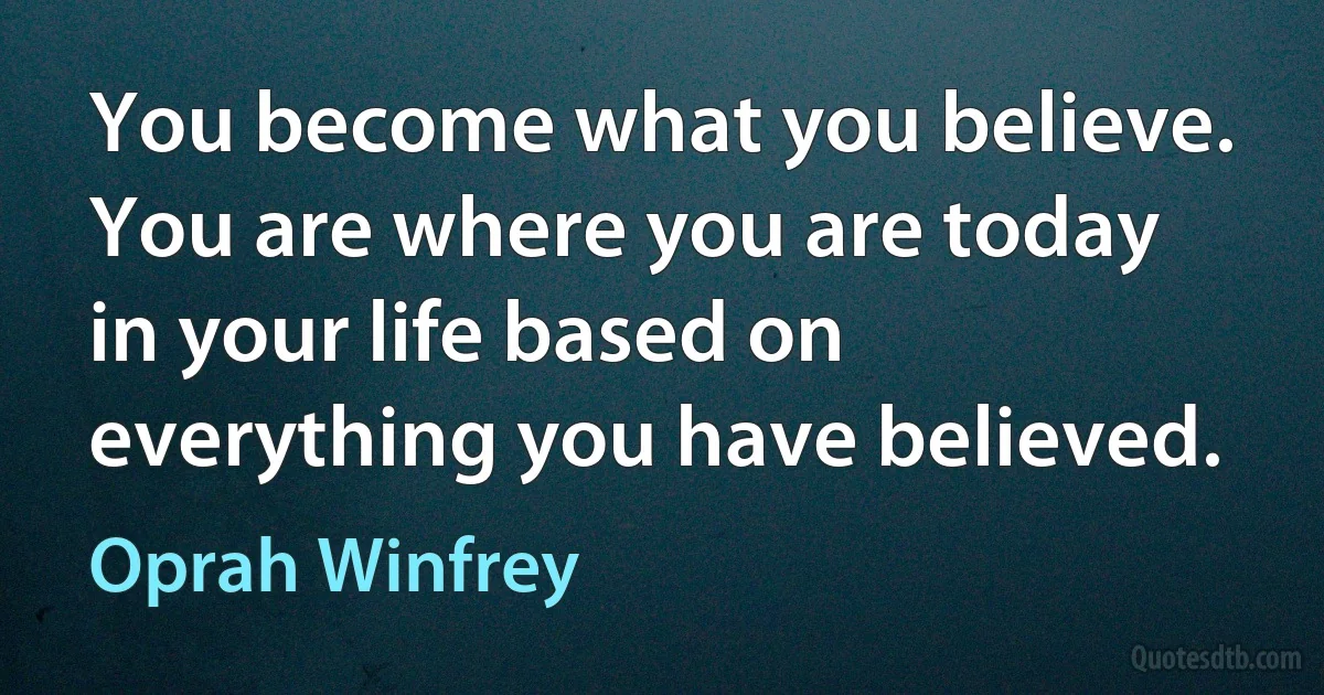 You become what you believe. You are where you are today in your life based on everything you have believed. (Oprah Winfrey)