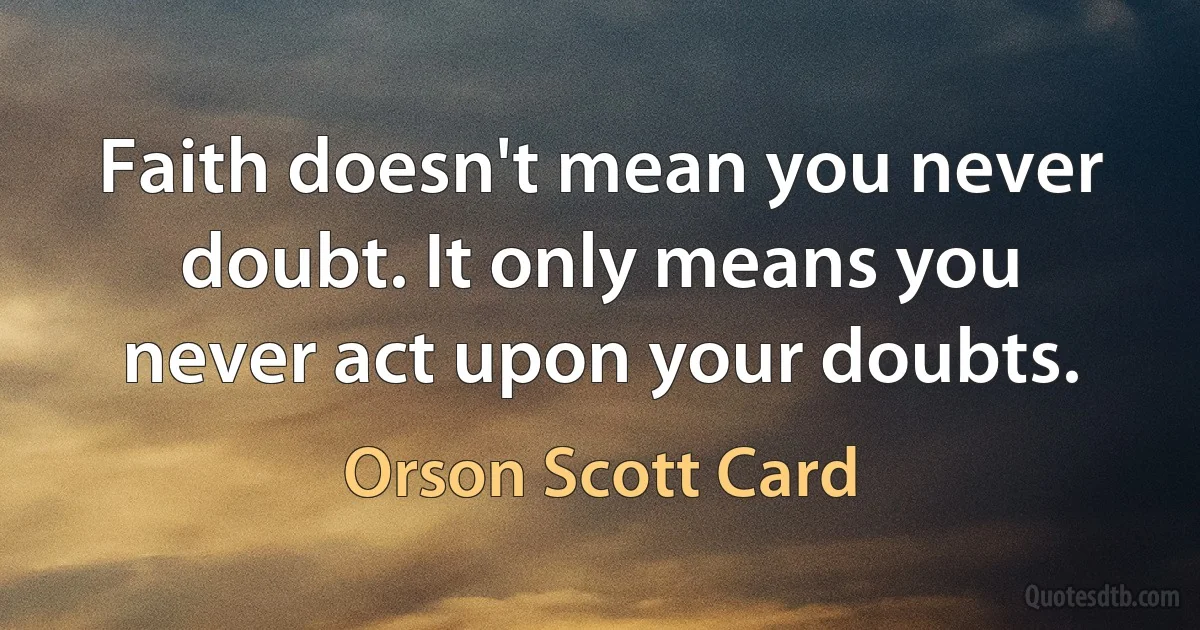 Faith doesn't mean you never doubt. It only means you never act upon your doubts. (Orson Scott Card)