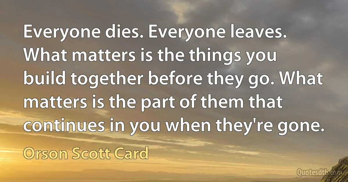 Everyone dies. Everyone leaves. What matters is the things you build together before they go. What matters is the part of them that continues in you when they're gone. (Orson Scott Card)