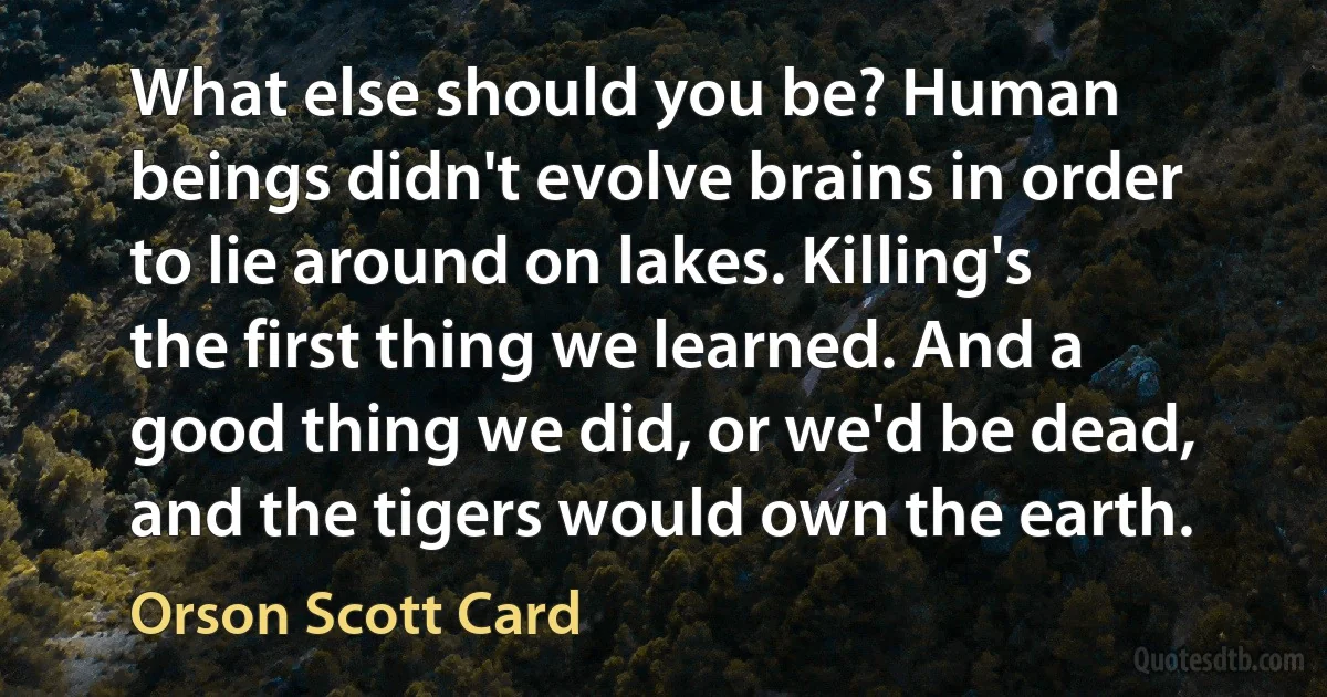 What else should you be? Human beings didn't evolve brains in order to lie around on lakes. Killing's the first thing we learned. And a good thing we did, or we'd be dead, and the tigers would own the earth. (Orson Scott Card)