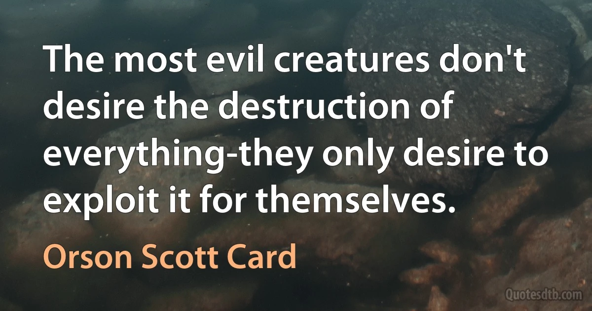 The most evil creatures don't desire the destruction of everything-they only desire to exploit it for themselves. (Orson Scott Card)