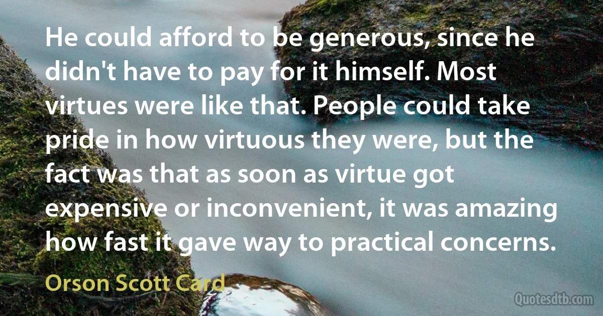 He could afford to be generous, since he didn't have to pay for it himself. Most virtues were like that. People could take pride in how virtuous they were, but the fact was that as soon as virtue got expensive or inconvenient, it was amazing how fast it gave way to practical concerns. (Orson Scott Card)