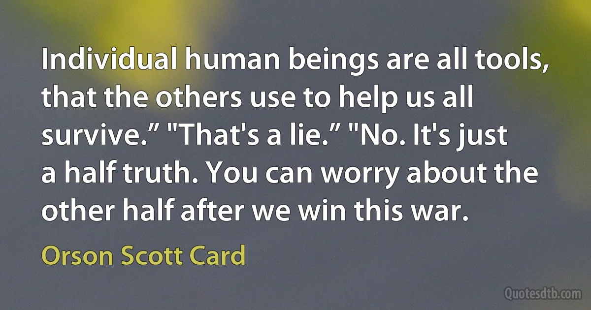 Individual human beings are all tools, that the others use to help us all survive.” "That's a lie.” "No. It's just a half truth. You can worry about the other half after we win this war. (Orson Scott Card)