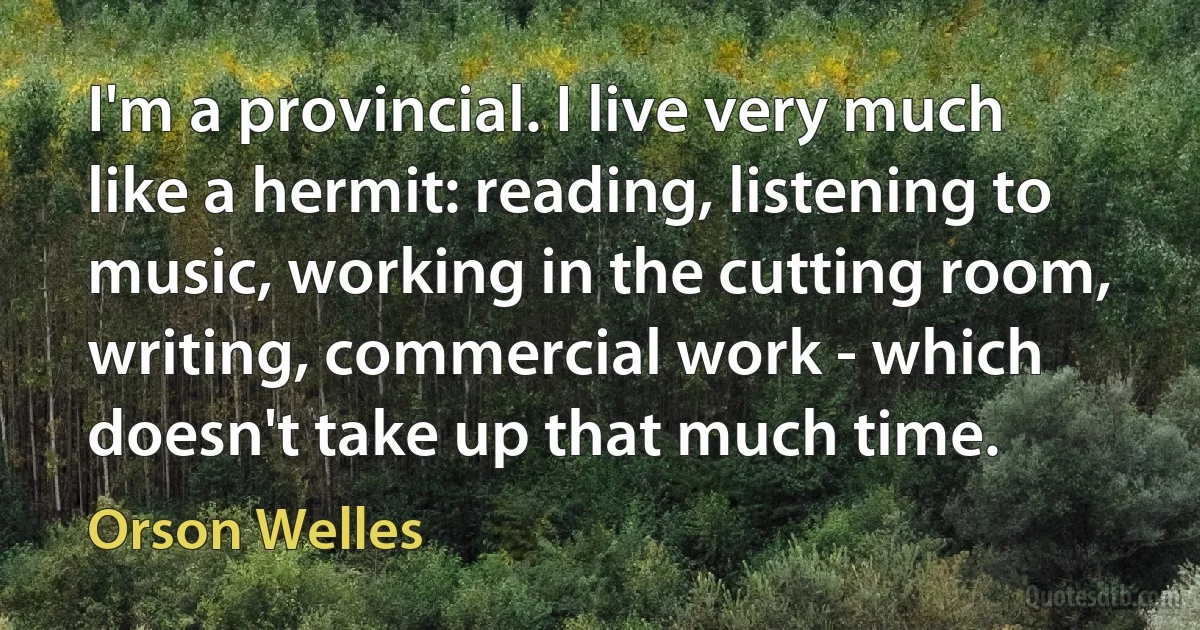 I'm a provincial. I live very much like a hermit: reading, listening to music, working in the cutting room, writing, commercial work - which doesn't take up that much time. (Orson Welles)