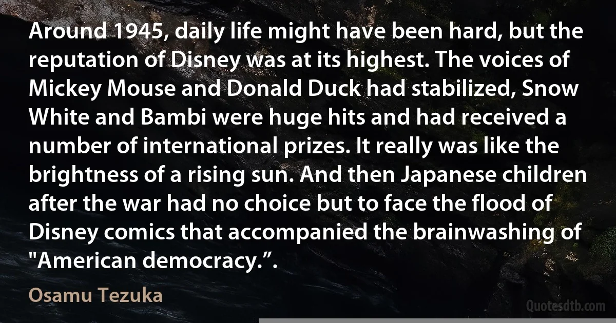 Around 1945, daily life might have been hard, but the reputation of Disney was at its highest. The voices of Mickey Mouse and Donald Duck had stabilized, Snow White and Bambi were huge hits and had received a number of international prizes. It really was like the brightness of a rising sun. And then Japanese children after the war had no choice but to face the flood of Disney comics that accompanied the brainwashing of "American democracy.”. (Osamu Tezuka)