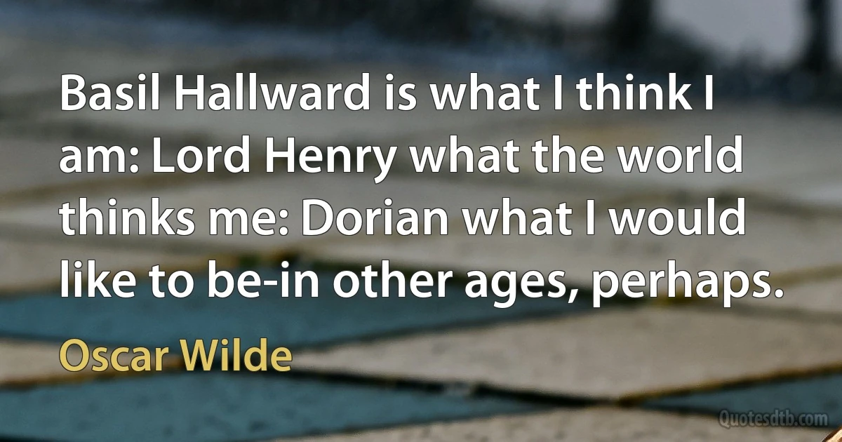 Basil Hallward is what I think I am: Lord Henry what the world thinks me: Dorian what I would like to be-in other ages, perhaps. (Oscar Wilde)