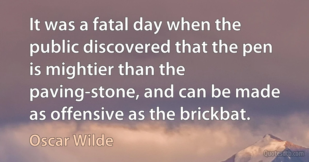 It was a fatal day when the public discovered that the pen is mightier than the paving-stone, and can be made as offensive as the brickbat. (Oscar Wilde)