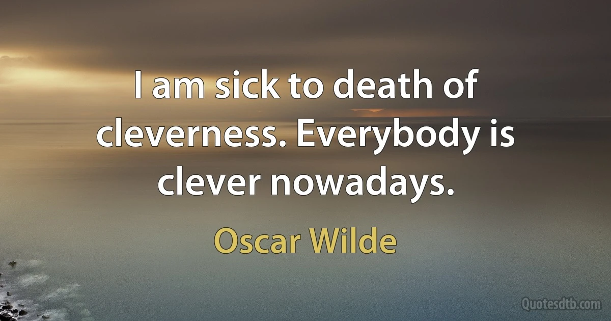 I am sick to death of cleverness. Everybody is clever nowadays. (Oscar Wilde)