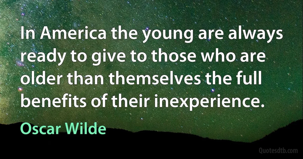 In America the young are always ready to give to those who are older than themselves the full benefits of their inexperience. (Oscar Wilde)