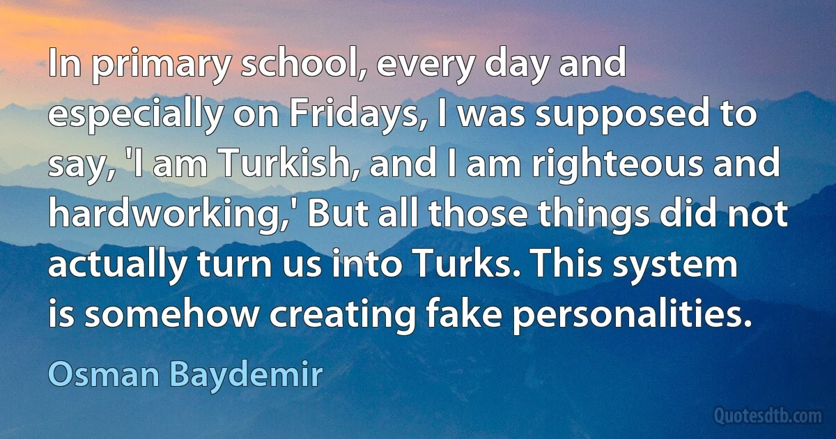 In primary school, every day and especially on Fridays, I was supposed to say, 'I am Turkish, and I am righteous and hardworking,' But all those things did not actually turn us into Turks. This system is somehow creating fake personalities. (Osman Baydemir)