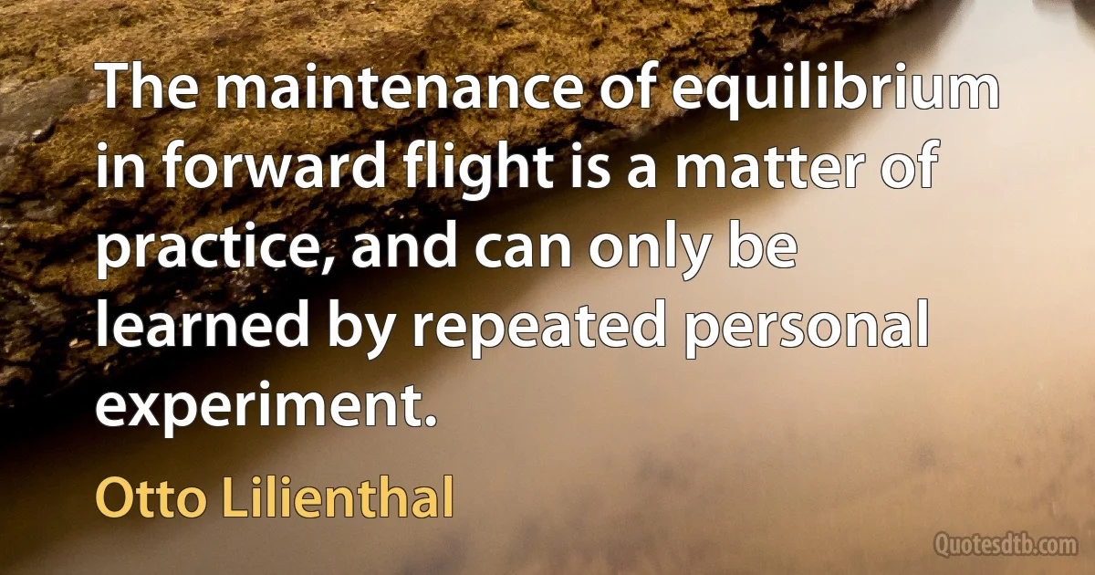 The maintenance of equilibrium in forward flight is a matter of practice, and can only be learned by repeated personal experiment. (Otto Lilienthal)