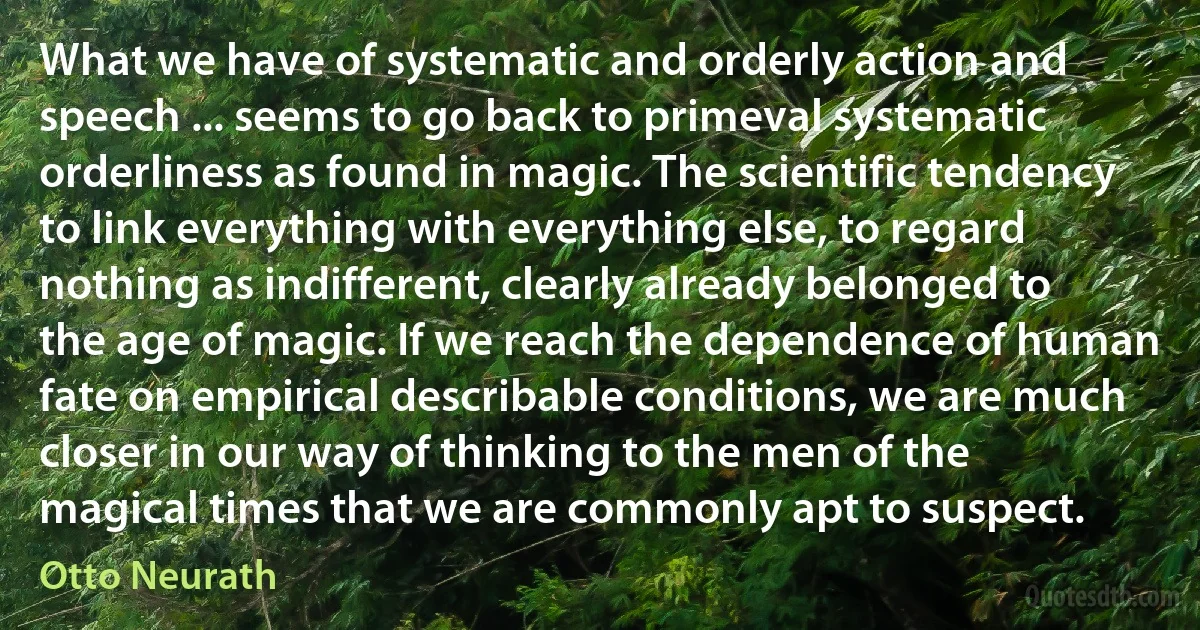 What we have of systematic and orderly action and speech ... seems to go back to primeval systematic orderliness as found in magic. The scientific tendency to link everything with everything else, to regard nothing as indifferent, clearly already belonged to the age of magic. If we reach the dependence of human fate on empirical describable conditions, we are much closer in our way of thinking to the men of the magical times that we are commonly apt to suspect. (Otto Neurath)