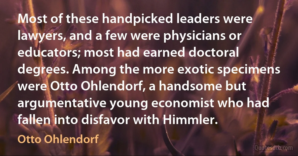 Most of these handpicked leaders were lawyers, and a few were physicians or educators; most had earned doctoral degrees. Among the more exotic specimens were Otto Ohlendorf, a handsome but argumentative young economist who had fallen into disfavor with Himmler. (Otto Ohlendorf)