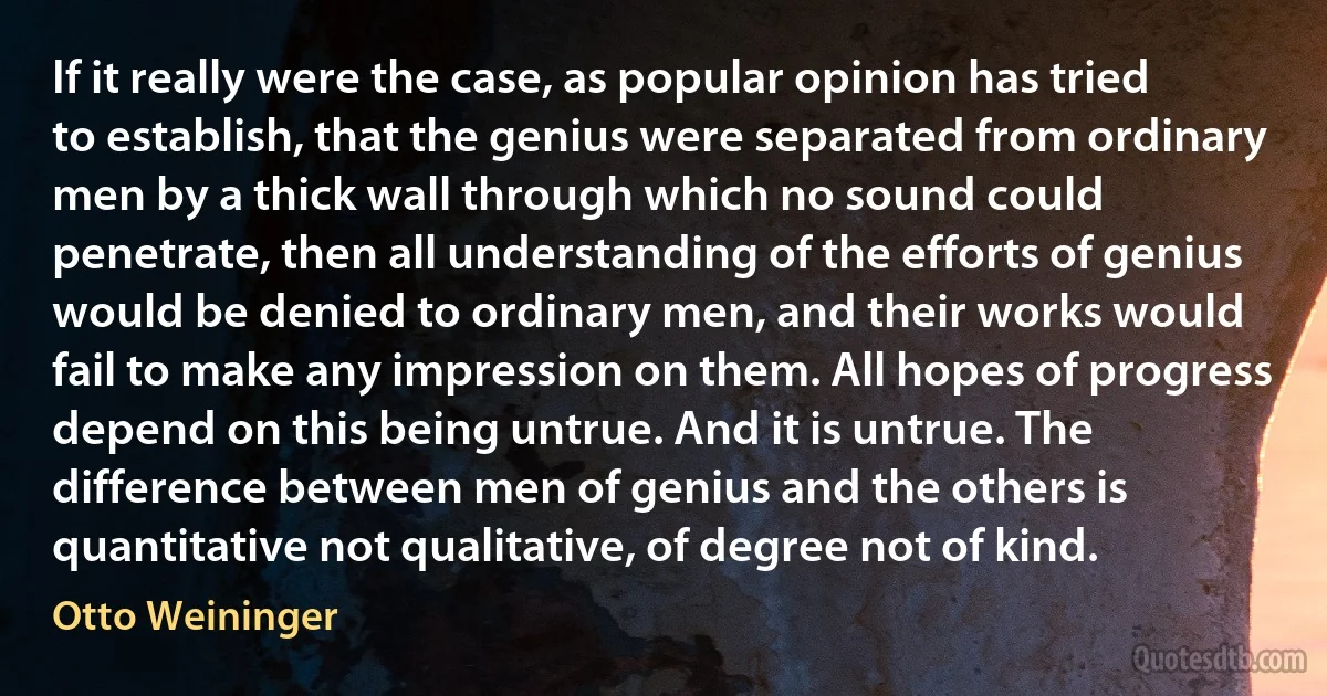 If it really were the case, as popular opinion has tried to establish, that the genius were separated from ordinary men by a thick wall through which no sound could penetrate, then all understanding of the efforts of genius would be denied to ordinary men, and their works would fail to make any impression on them. All hopes of progress depend on this being untrue. And it is untrue. The difference between men of genius and the others is quantitative not qualitative, of degree not of kind. (Otto Weininger)