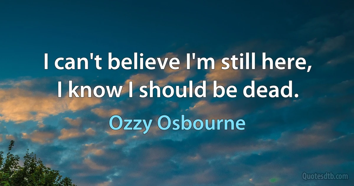 I can't believe I'm still here,
I know I should be dead. (Ozzy Osbourne)