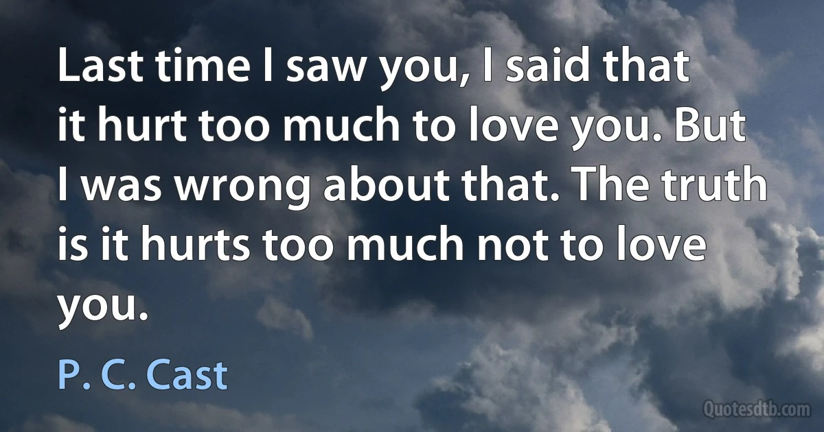 Last time I saw you, I said that it hurt too much to love you. But I was wrong about that. The truth is it hurts too much not to love you. (P. C. Cast)