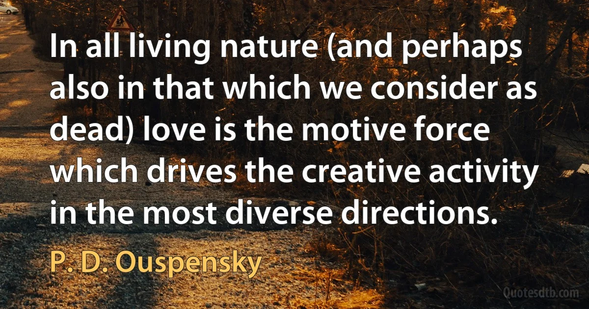 In all living nature (and perhaps also in that which we consider as dead) love is the motive force which drives the creative activity in the most diverse directions. (P. D. Ouspensky)