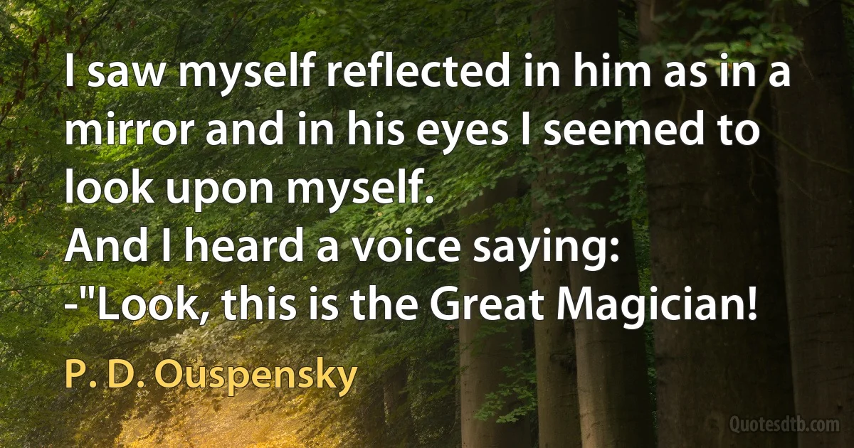 I saw myself reflected in him as in a mirror and in his eyes I seemed to look upon myself.
And I heard a voice saying:
-"Look, this is the Great Magician! (P. D. Ouspensky)