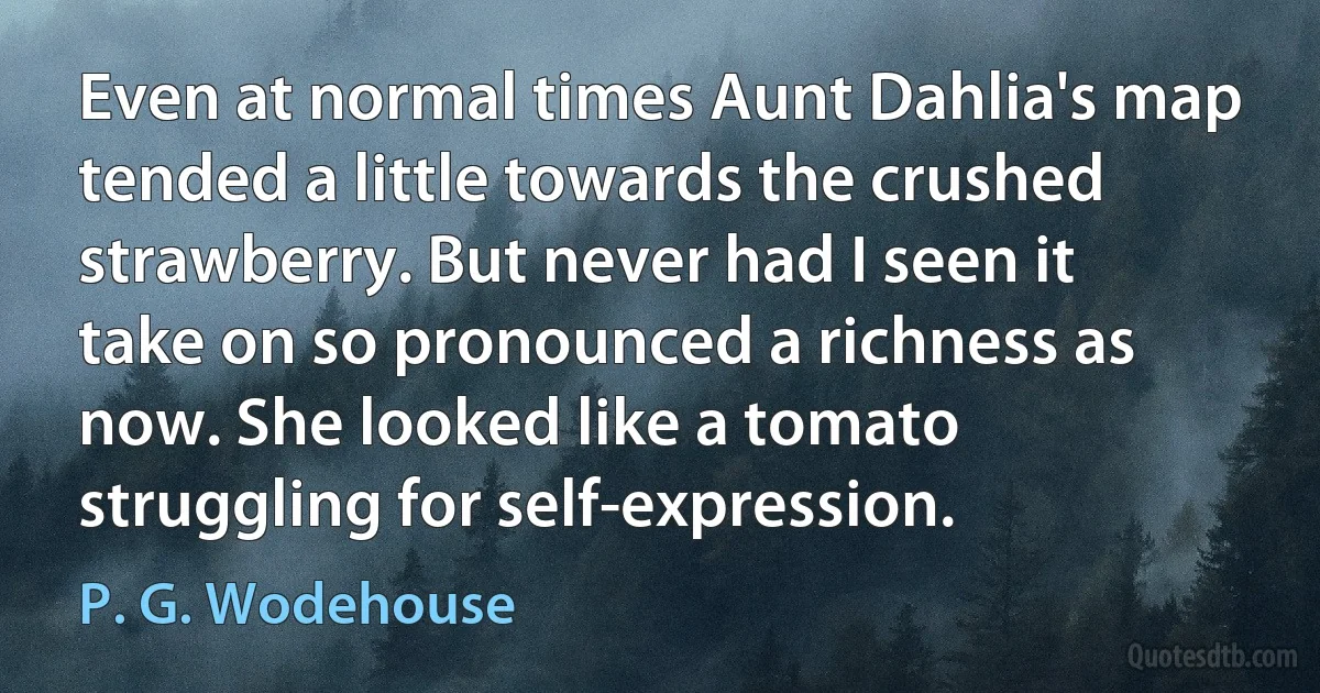 Even at normal times Aunt Dahlia's map tended a little towards the crushed strawberry. But never had I seen it take on so pronounced a richness as now. She looked like a tomato struggling for self-expression. (P. G. Wodehouse)