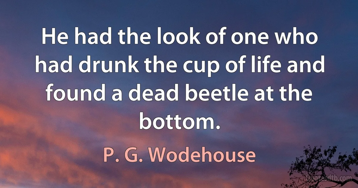 He had the look of one who had drunk the cup of life and found a dead beetle at the bottom. (P. G. Wodehouse)