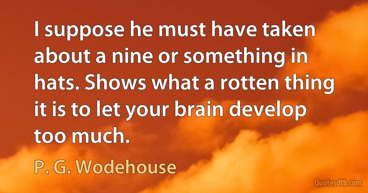 I suppose he must have taken about a nine or something in hats. Shows what a rotten thing it is to let your brain develop too much. (P. G. Wodehouse)