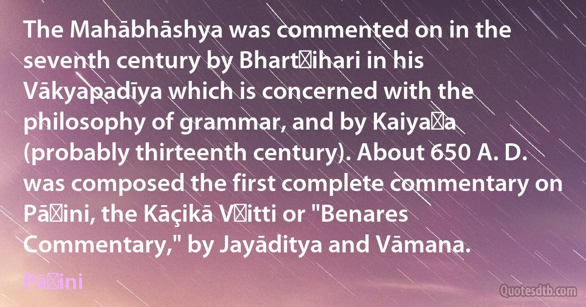 The Mahābhāshya was commented on in the seventh century by Bhartṛihari in his Vākyapadīya which is concerned with the philosophy of grammar, and by Kaiyaṭa (probably thirteenth century). About 650 A. D. was composed the first complete commentary on Pāṇini, the Kāçikā Vṛitti or "Benares Commentary," by Jayāditya and Vāmana. (Pāṇini)