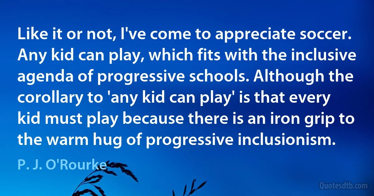 Like it or not, I've come to appreciate soccer. Any kid can play, which fits with the inclusive agenda of progressive schools. Although the corollary to 'any kid can play' is that every kid must play because there is an iron grip to the warm hug of progressive inclusionism. (P. J. O'Rourke)