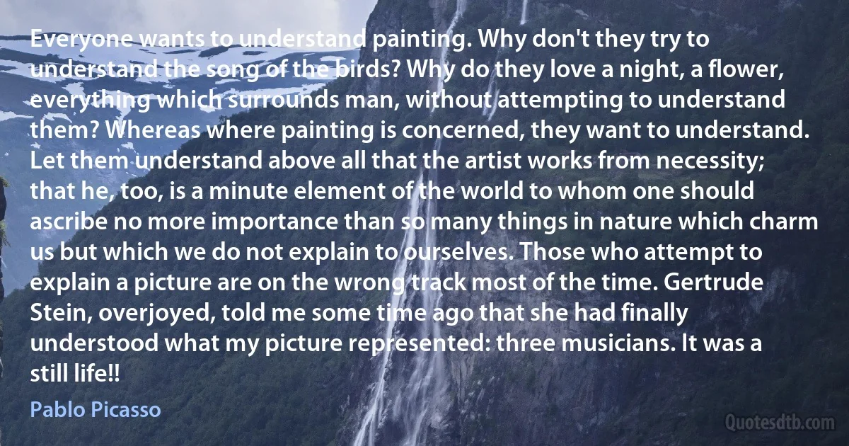 Everyone wants to understand painting. Why don't they try to understand the song of the birds? Why do they love a night, a flower, everything which surrounds man, without attempting to understand them? Whereas where painting is concerned, they want to understand. Let them understand above all that the artist works from necessity; that he, too, is a minute element of the world to whom one should ascribe no more importance than so many things in nature which charm us but which we do not explain to ourselves. Those who attempt to explain a picture are on the wrong track most of the time. Gertrude Stein, overjoyed, told me some time ago that she had finally understood what my picture represented: three musicians. It was a still life!! (Pablo Picasso)