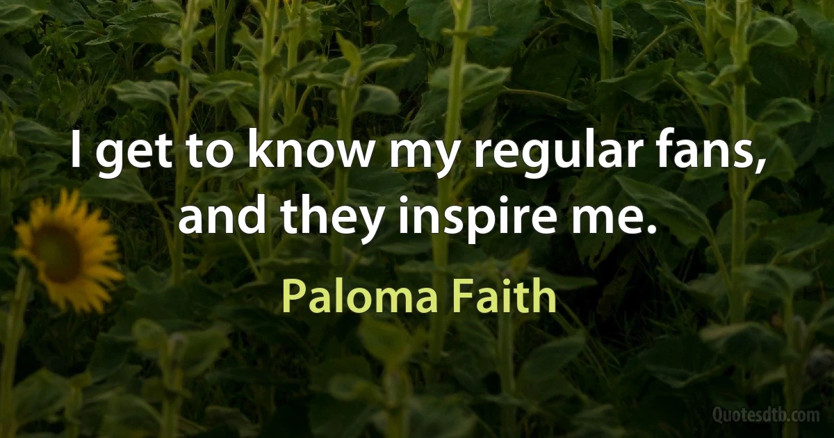 I get to know my regular fans, and they inspire me. (Paloma Faith)