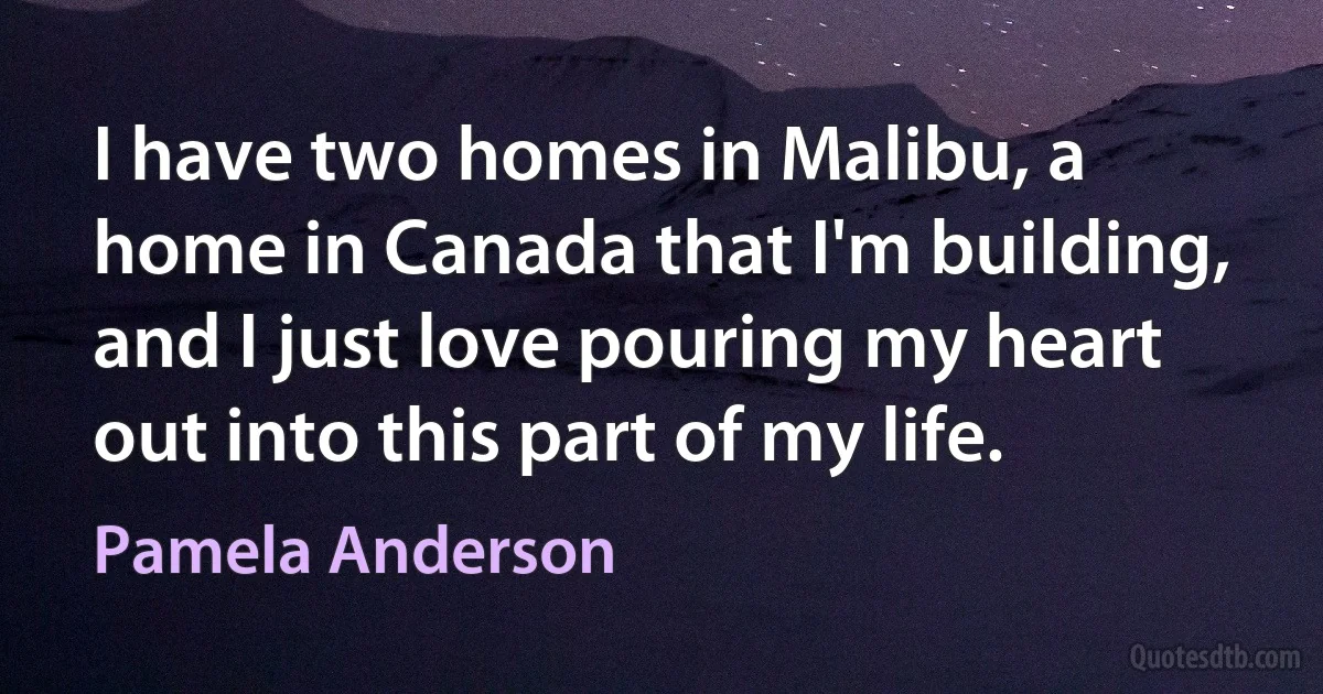 I have two homes in Malibu, a home in Canada that I'm building, and I just love pouring my heart out into this part of my life. (Pamela Anderson)