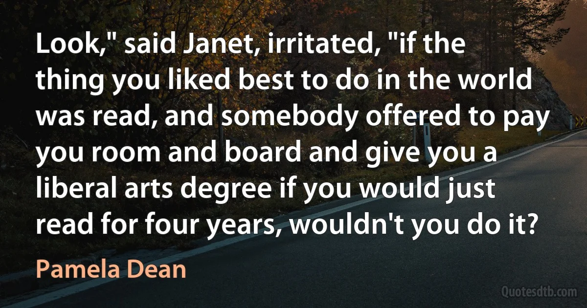 Look," said Janet, irritated, "if the thing you liked best to do in the world was read, and somebody offered to pay you room and board and give you a liberal arts degree if you would just read for four years, wouldn't you do it? (Pamela Dean)