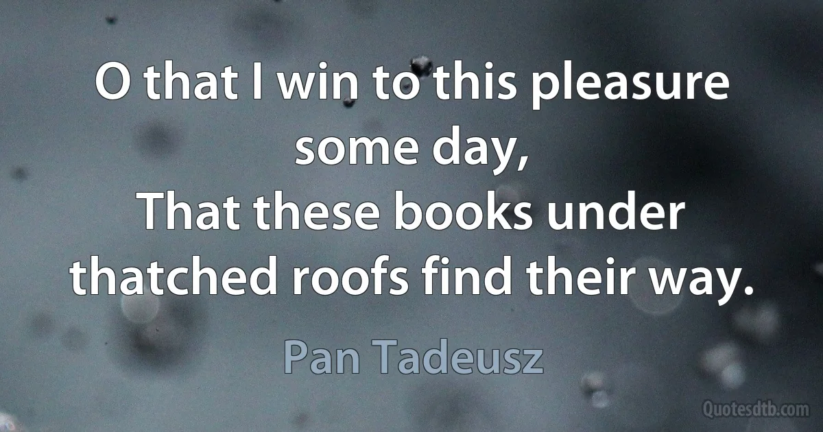 O that I win to this pleasure some day,
That these books under thatched roofs find their way. (Pan Tadeusz)