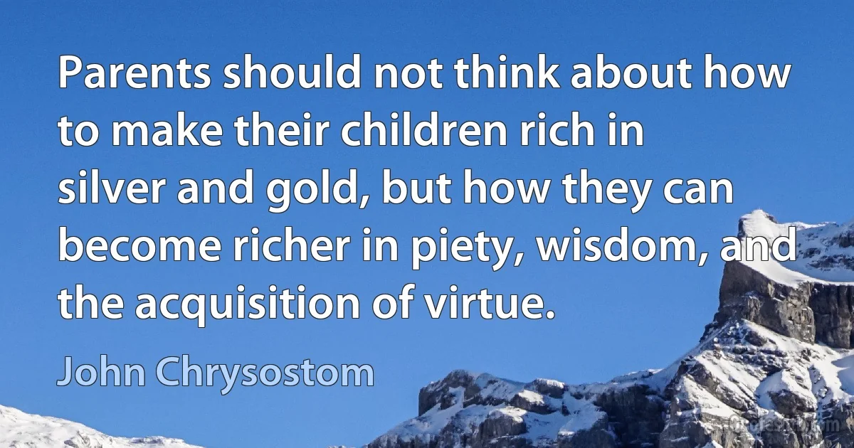 Parents should not think about how to make their children rich in silver and gold, but how they can become richer in piety, wisdom, and the acquisition of virtue. (John Chrysostom)