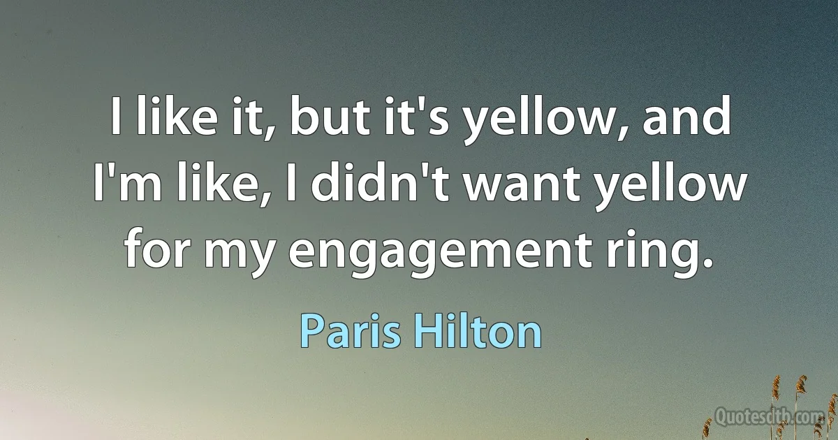 I like it, but it's yellow, and I'm like, I didn't want yellow for my engagement ring. (Paris Hilton)