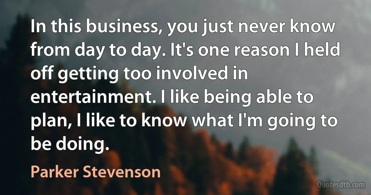 In this business, you just never know from day to day. It's one reason I held off getting too involved in entertainment. I like being able to plan, I like to know what I'm going to be doing. (Parker Stevenson)