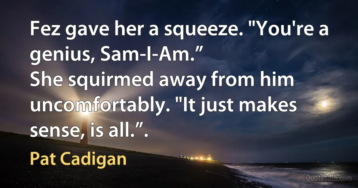 Fez gave her a squeeze. "You're a genius, Sam-I-Am.”
She squirmed away from him uncomfortably. "It just makes sense, is all.”. (Pat Cadigan)