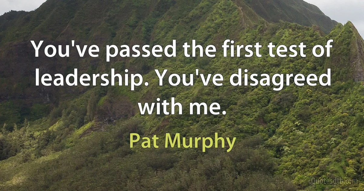 You've passed the first test of leadership. You've disagreed with me. (Pat Murphy)