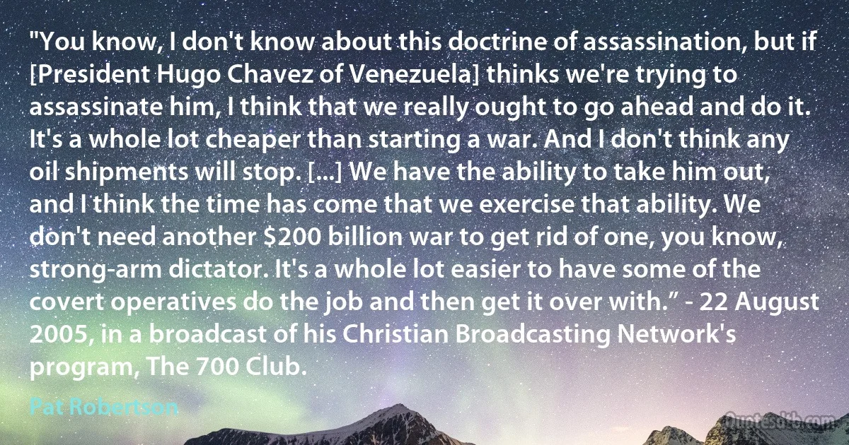 "You know, I don't know about this doctrine of assassination, but if [President Hugo Chavez of Venezuela] thinks we're trying to assassinate him, I think that we really ought to go ahead and do it. It's a whole lot cheaper than starting a war. And I don't think any oil shipments will stop. [...] We have the ability to take him out, and I think the time has come that we exercise that ability. We don't need another $200 billion war to get rid of one, you know, strong-arm dictator. It's a whole lot easier to have some of the covert operatives do the job and then get it over with.” - 22 August 2005, in a broadcast of his Christian Broadcasting Network's program, The 700 Club. (Pat Robertson)