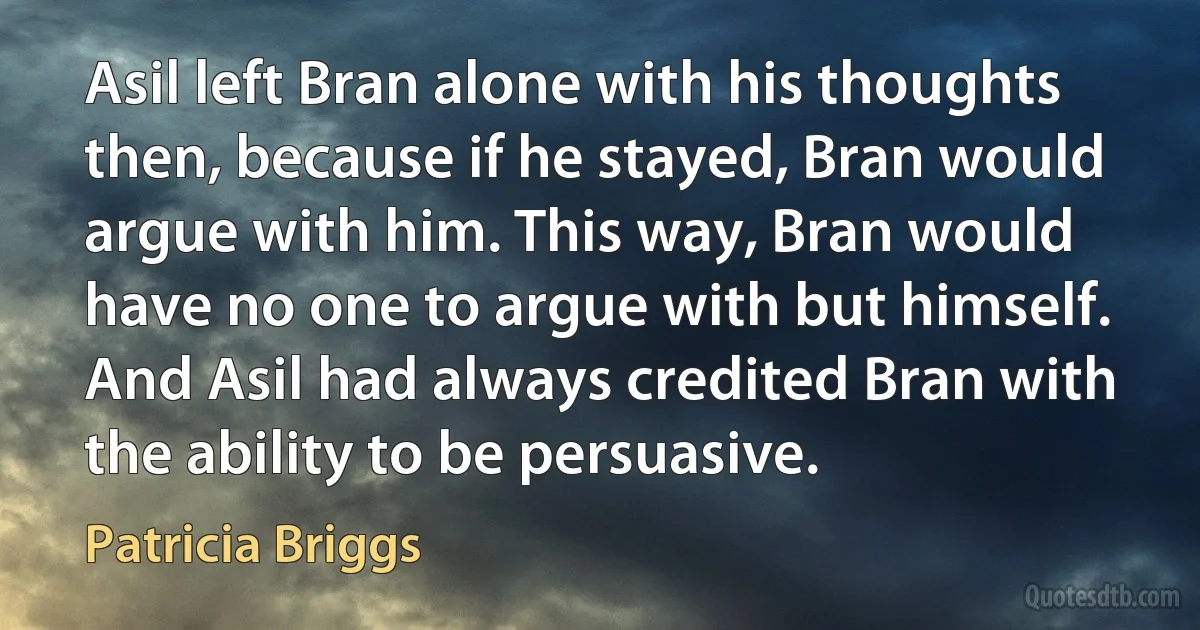 Asil left Bran alone with his thoughts then, because if he stayed, Bran would argue with him. This way, Bran would have no one to argue with but himself. And Asil had always credited Bran with the ability to be persuasive. (Patricia Briggs)