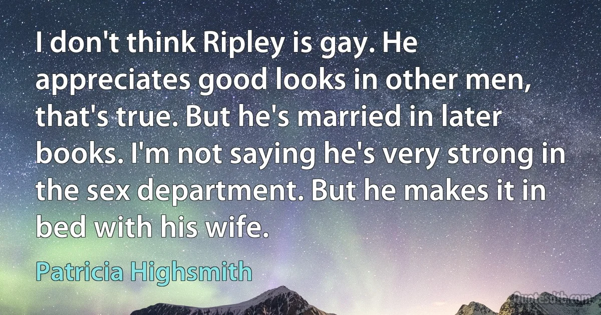 I don't think Ripley is gay. He appreciates good looks in other men, that's true. But he's married in later books. I'm not saying he's very strong in the sex department. But he makes it in bed with his wife. (Patricia Highsmith)