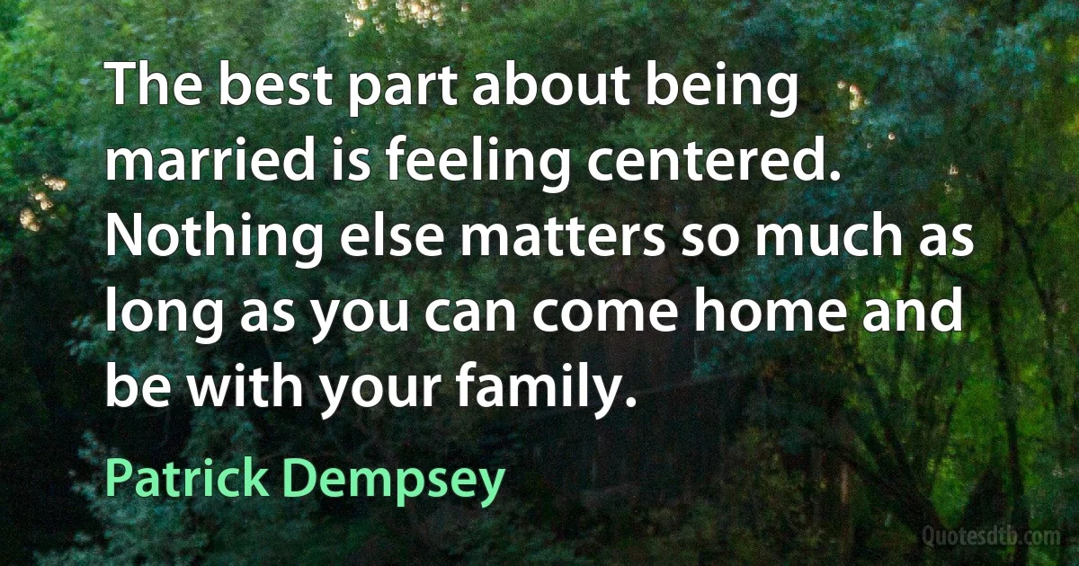 The best part about being married is feeling centered. Nothing else matters so much as long as you can come home and be with your family. (Patrick Dempsey)