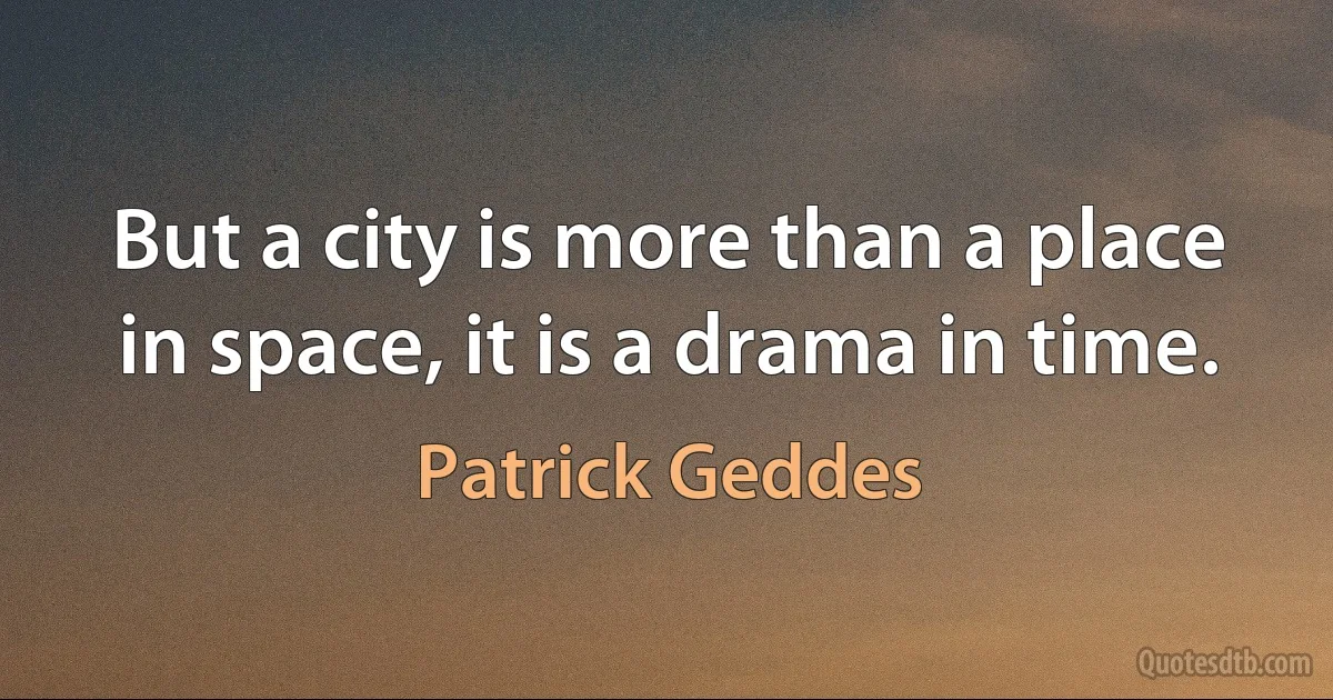 But a city is more than a place in space, it is a drama in time. (Patrick Geddes)