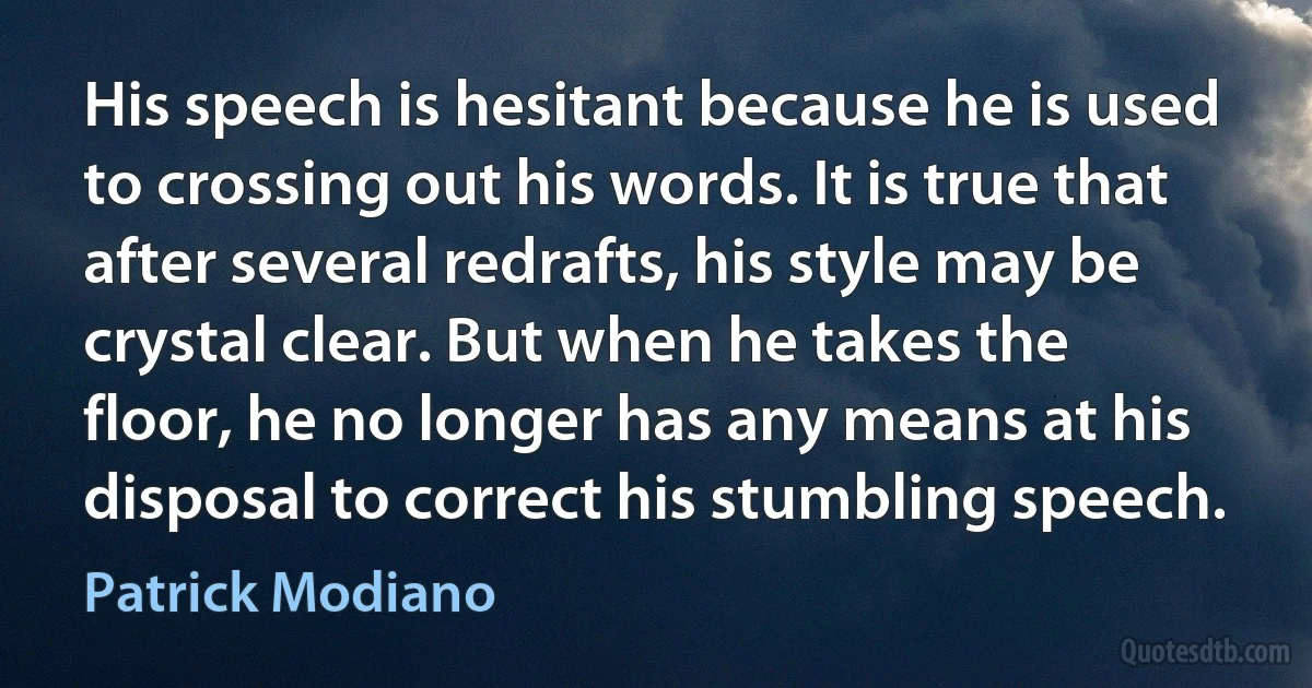 His speech is hesitant because he is used to crossing out his words. It is true that after several redrafts, his style may be crystal clear. But when he takes the floor, he no longer has any means at his disposal to correct his stumbling speech. (Patrick Modiano)