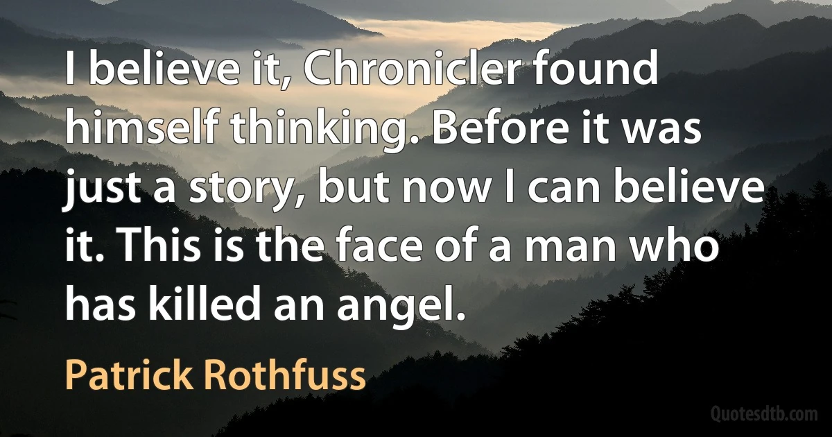 I believe it, Chronicler found himself thinking. Before it was just a story, but now I can believe it. This is the face of a man who has killed an angel. (Patrick Rothfuss)