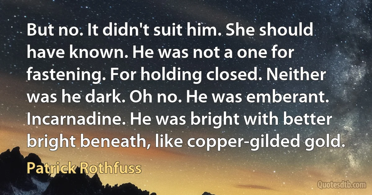 But no. It didn't suit him. She should have known. He was not a one for fastening. For holding closed. Neither was he dark. Oh no. He was emberant. Incarnadine. He was bright with better bright beneath, like copper-gilded gold. (Patrick Rothfuss)