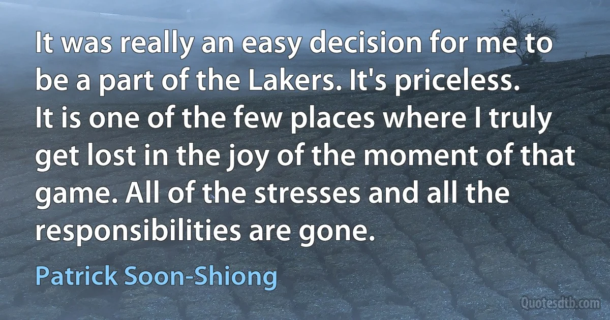 It was really an easy decision for me to be a part of the Lakers. It's priceless. It is one of the few places where I truly get lost in the joy of the moment of that game. All of the stresses and all the responsibilities are gone. (Patrick Soon-Shiong)