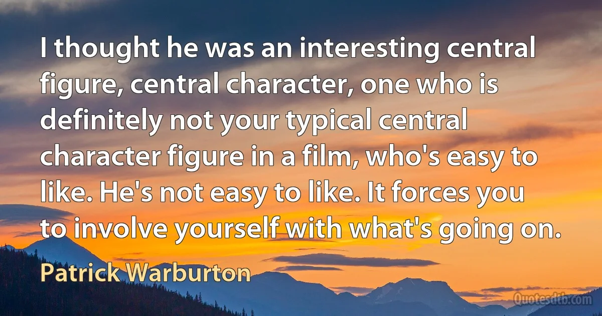 I thought he was an interesting central figure, central character, one who is definitely not your typical central character figure in a film, who's easy to like. He's not easy to like. It forces you to involve yourself with what's going on. (Patrick Warburton)