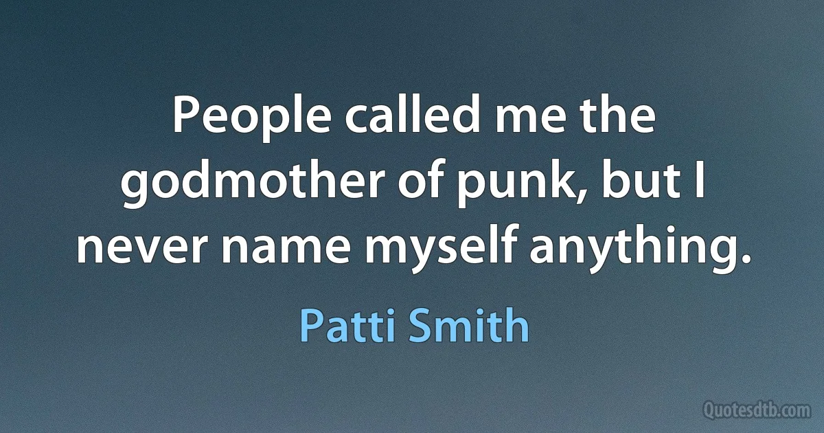 People called me the godmother of punk, but I never name myself anything. (Patti Smith)