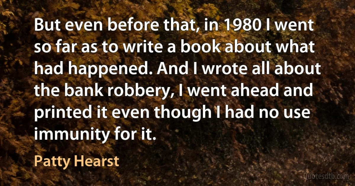 But even before that, in 1980 I went so far as to write a book about what had happened. And I wrote all about the bank robbery, I went ahead and printed it even though I had no use immunity for it. (Patty Hearst)