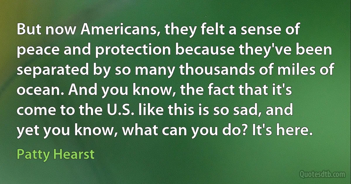 But now Americans, they felt a sense of peace and protection because they've been separated by so many thousands of miles of ocean. And you know, the fact that it's come to the U.S. like this is so sad, and yet you know, what can you do? It's here. (Patty Hearst)